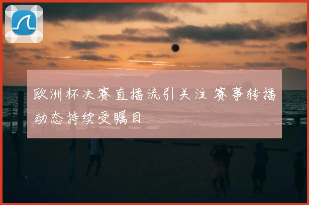 欧洲杯决赛直播流引关注 赛事转播动态持续受瞩目
