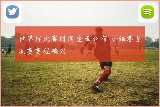世界杯比赛时间全面公布 小组赛至决赛赛程确定