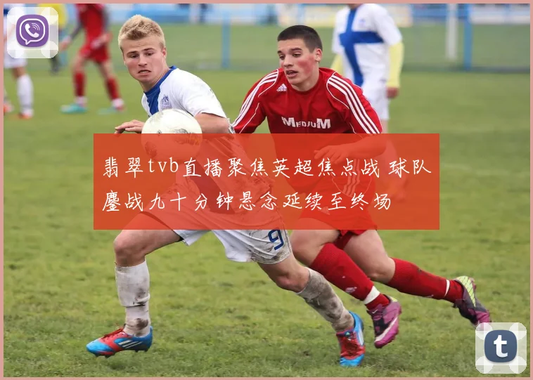 翡翠tvb直播聚焦英超焦点战 球队鏖战九十分钟悬念延续至终场