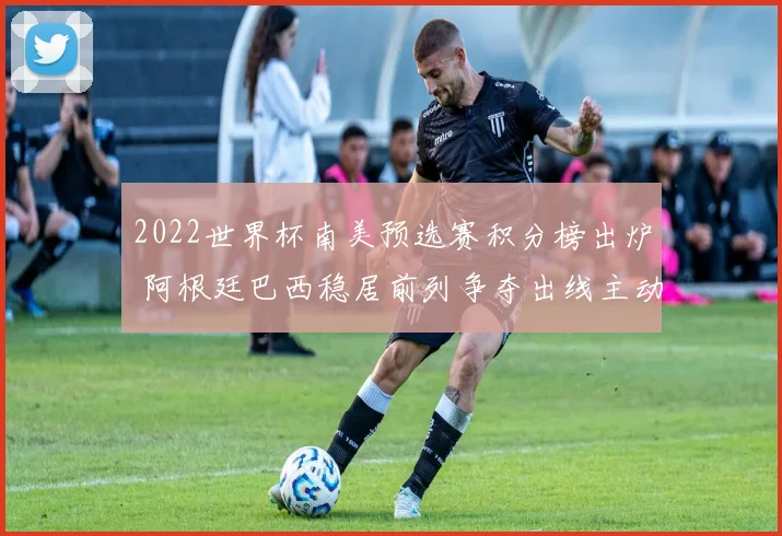 2022世界杯南美预选赛积分榜出炉 阿根廷巴西稳居前列争夺出线主动权