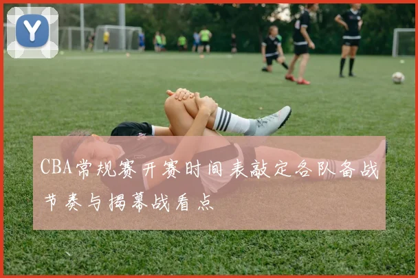 CBA常规赛开赛时间表敲定各队备战节奏与揭幕战看点