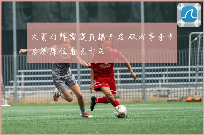 火箭对阵雷霆直播开启 双方争夺季后赛席位看点十足