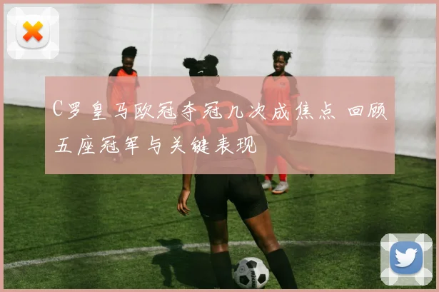 C罗皇马欧冠夺冠几次成焦点 回顾五座冠军与关键表现