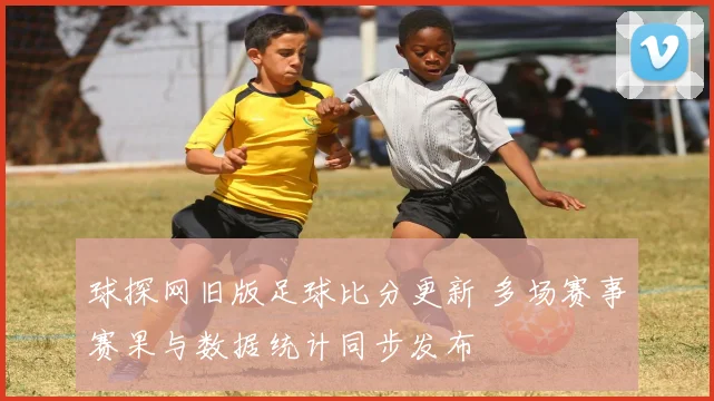 球探网旧版足球比分更新 多场赛事赛果与数据统计同步发布