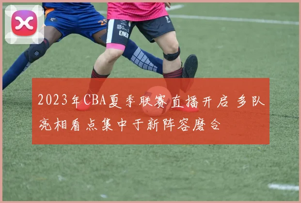 2023年CBA夏季联赛直播开启 多队亮相看点集中于新阵容磨合