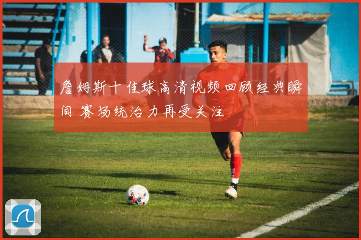 詹姆斯十佳球高清视频回顾经典瞬间 赛场统治力再受关注