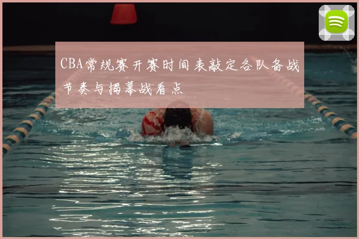 CBA常规赛开赛时间表敲定各队备战节奏与揭幕战看点