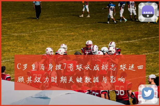 C罗皇马身披7号球衣成标志 球迷回顾其效力时期关键数据与影响