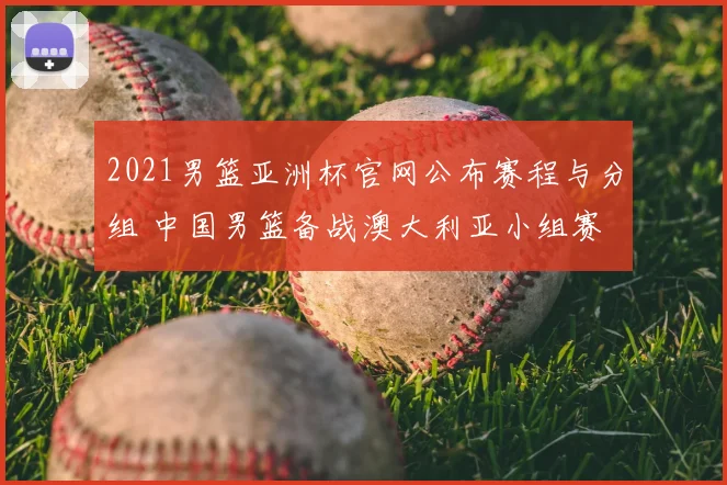 2021男篮亚洲杯官网公布赛程与分组 中国男篮备战澳大利亚小组赛