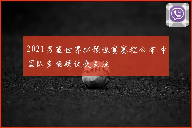 2021男篮世界杯预选赛赛程公布 中国队多场硬仗受关注
