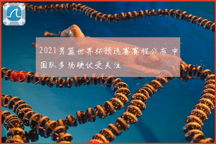 2021男篮世界杯预选赛赛程公布 中国队多场硬仗受关注