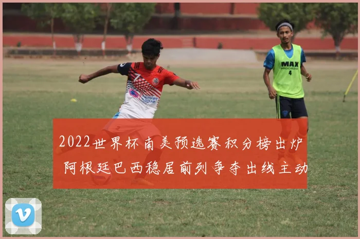 2022世界杯南美预选赛积分榜出炉 阿根廷巴西稳居前列争夺出线主动权