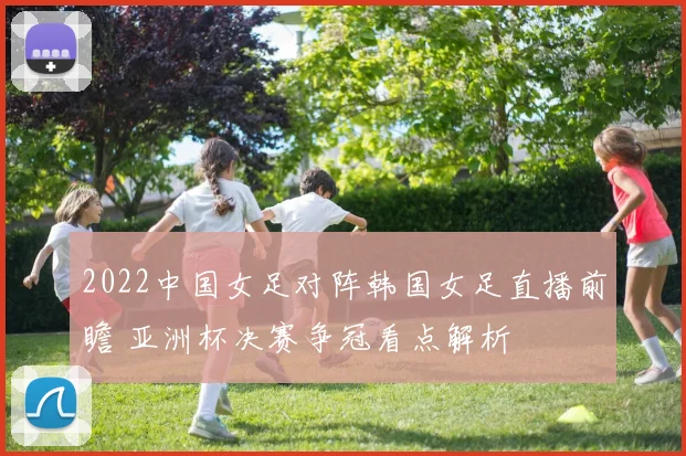 2022中国女足对阵韩国女足直播前瞻 亚洲杯决赛争冠看点解析